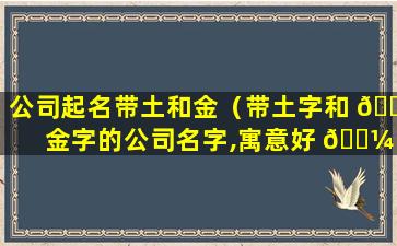 公司起名带土和金（带土字和 🌳 金字的公司名字,寓意好 🐼 的）